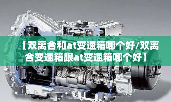 【双离合和at变速箱哪个好/双离合变速箱跟at变速箱哪个好】