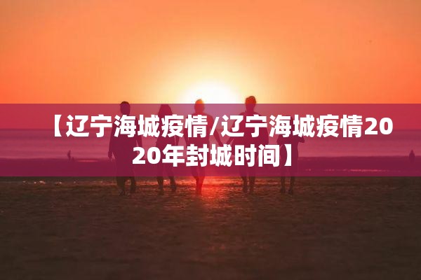 【辽宁海城疫情/辽宁海城疫情2020年封城时间】