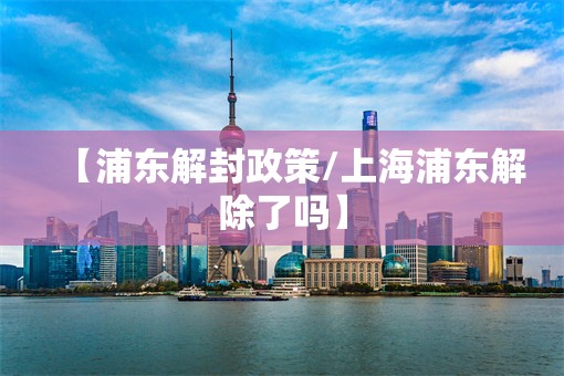【浦东解封政策/上海浦东解除了吗】