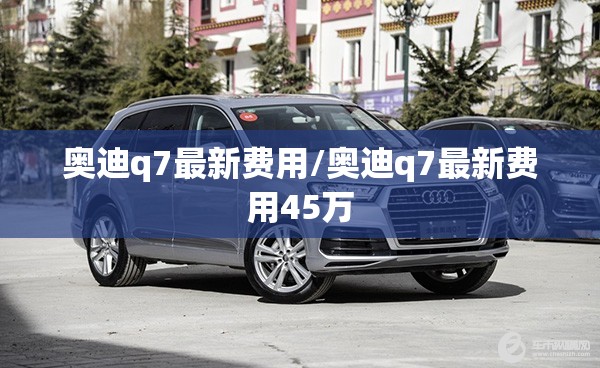 奥迪q7最新费用/奥迪q7最新费用45万