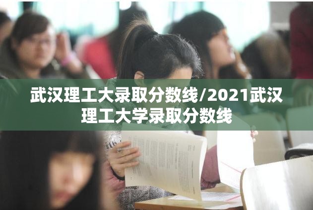 武汉理工大录取分数线/2021武汉理工大学录取分数线