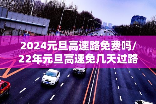 2024元旦高速路免费吗/22年元旦高速免几天过路费