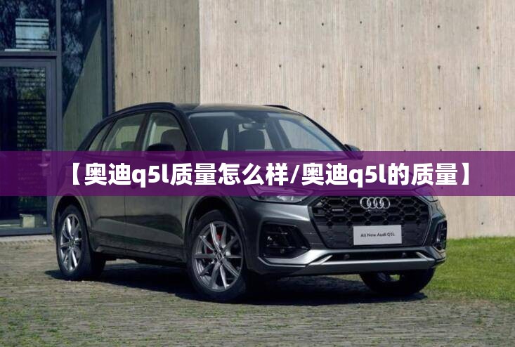 【奥迪q5l质量怎么样/奥迪q5l的质量】