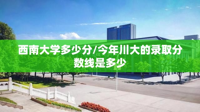 西南大学多少分/今年川大的录取分数线是多少 西南大学多少分/今年川大的录取分数线是多少
