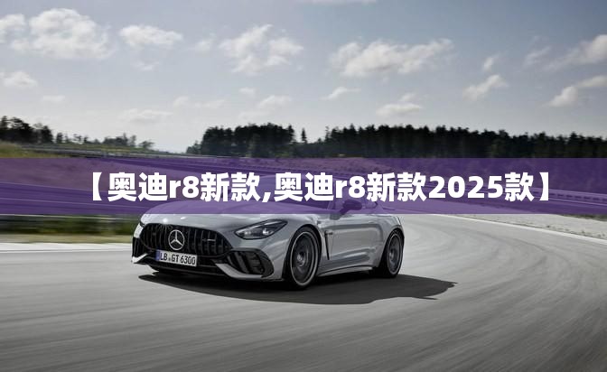 【奥迪r8新款,奥迪r8新款2025款】