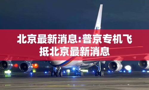 北京最新消息:普京专机飞抵北京最新消息