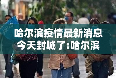 哈尔滨疫情最新消息今天封城了:哈尔滨最新疫情最新消息封城