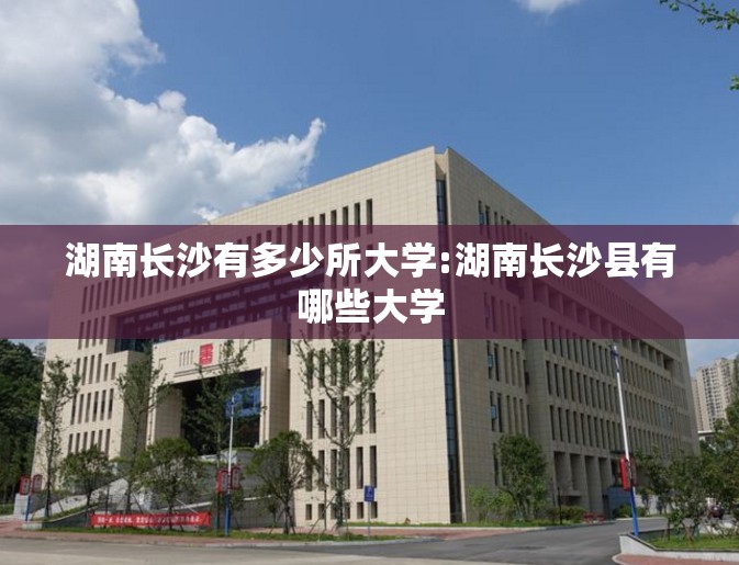 湖南长沙有多少所大学:湖南长沙县有哪些大学