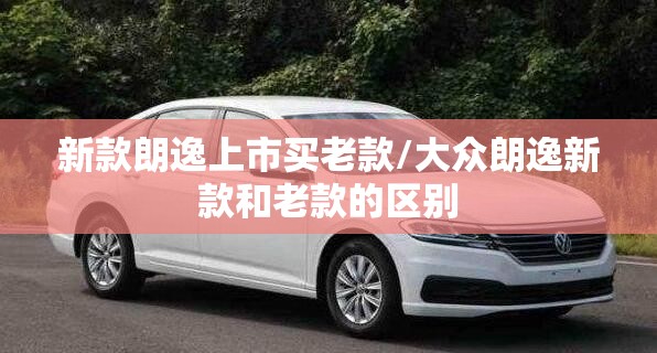 新款朗逸上市买老款/大众朗逸新款和老款的区别