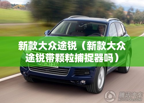 新款大众途锐（新款大众途锐带颗粒捕捉器吗）