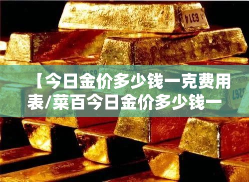 【今日金价多少钱一克费用表/菜百今日金价多少钱一克费用表】 【今日金价多少钱一克费用表/菜百今日金价多少钱一克费用表】