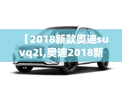 【2018新款奥迪suvq2l,奥迪2018新款车型】