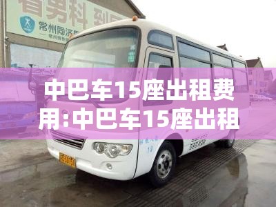 中巴车15座出租费用:中巴车15座出租费用及图片