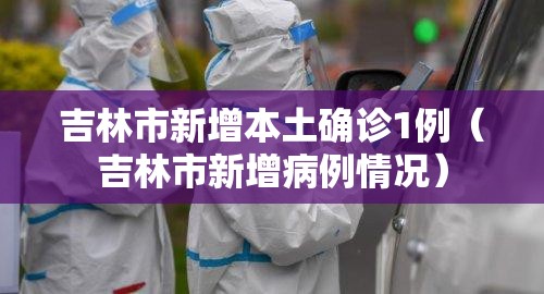 吉林市新增本土确诊1例（吉林市新增病例情况）