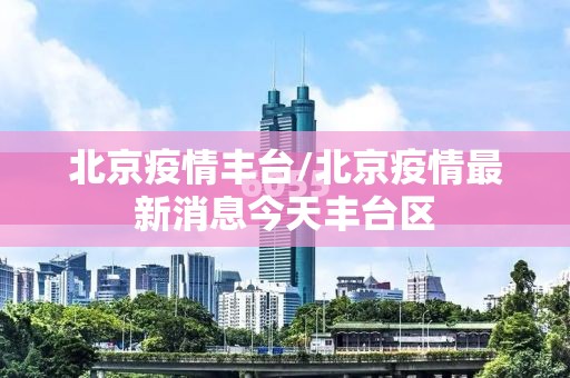 北京疫情丰台/北京疫情最新消息今天丰台区