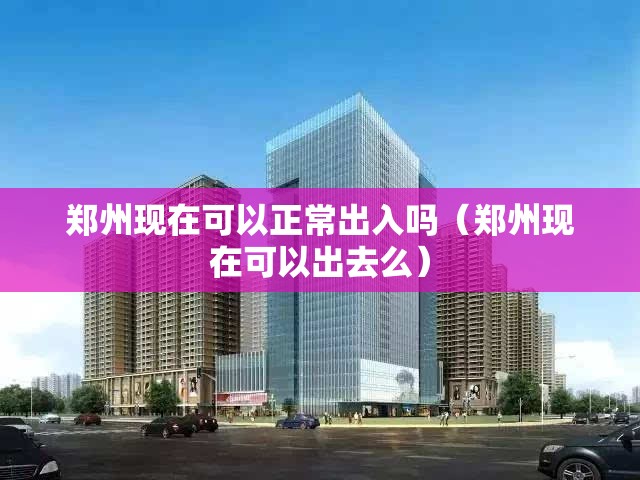 郑州现在可以正常出入吗（郑州现在可以出去么）