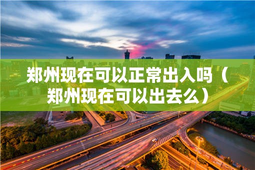 郑州现在可以正常出入吗（郑州现在可以出去么）