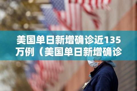 美国单日新增确诊近135万例（美国单日新增确诊近135万例以上）