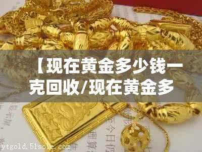 【现在黄金多少钱一克回收/现在黄金多少钱一克回收老凤祥】 【现在黄金多少钱一克回收/现在黄金多少钱一克回收老凤祥】