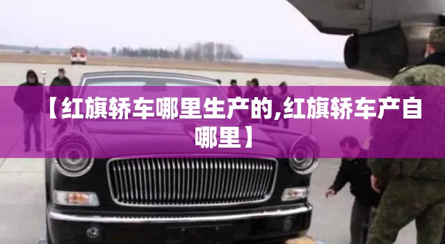 【红旗轿车哪里生产的,红旗轿车产自哪里】