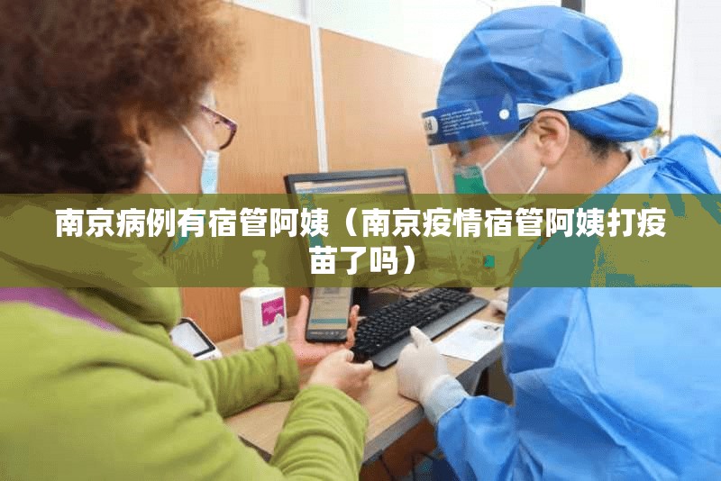 南京病例有宿管阿姨（南京疫情宿管阿姨打疫苗了吗）