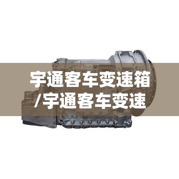 宇通客车变速箱/宇通客车变速箱怎么样 宇通客车变速箱/宇通客车变速箱怎么样