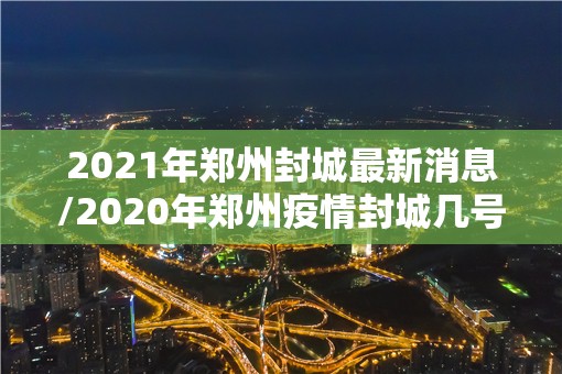 2021年郑州封城最新消息/2020年郑州疫情封城几号开始的