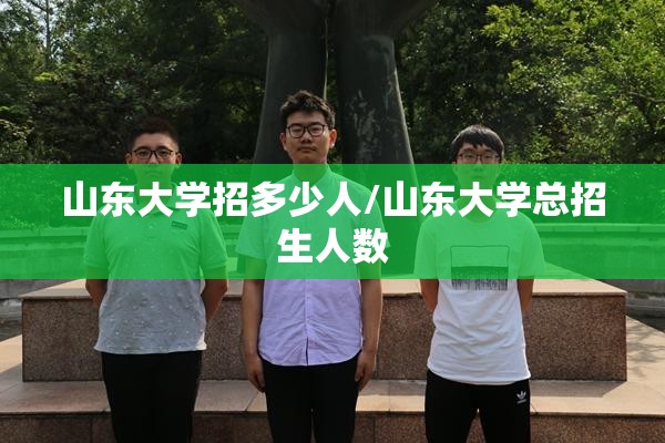 山东大学招多少人/山东大学总招生人数 山东大学招多少人/山东大学总招生人数