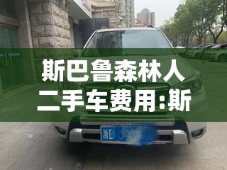斯巴鲁森林人二手车费用:斯巴鲁森林人二手车费用多少 斯巴鲁森林人二手车费用:斯巴鲁森林人二手车费用多少