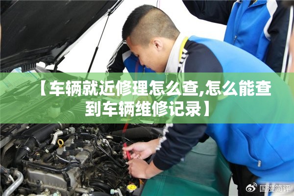 【车辆就近修理怎么查,怎么能查到车辆维修记录】 【车辆就近修理怎么查,怎么能查到车辆维修记录】