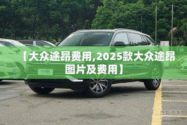 【大众途昂费用,2025款大众途昂图片及费用】 【大众途昂费用,2025款大众途昂图片及费用】