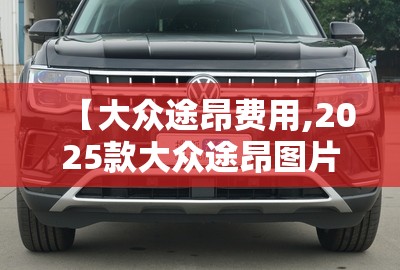 【大众途昂费用,2025款大众途昂图片及费用】 【大众途昂费用,2025款大众途昂图片及费用】