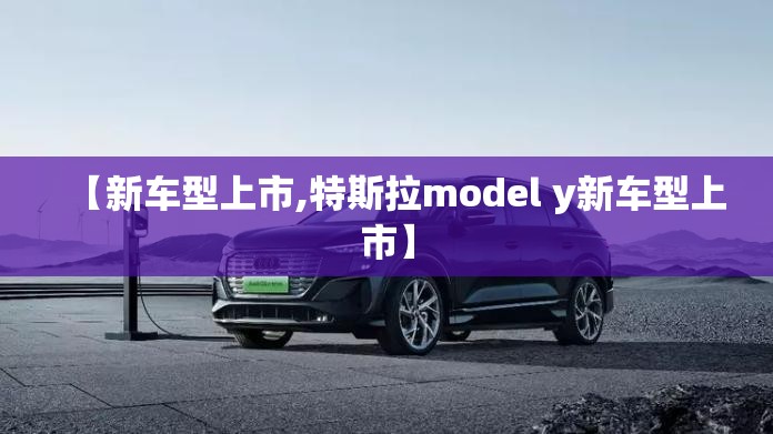 【新车型上市,特斯拉model y新车型上市】 【新车型上市,特斯拉model y新车型上市】