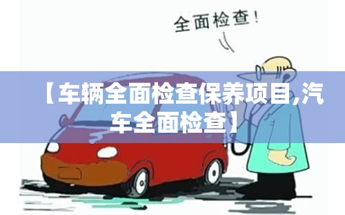 【车辆全面检查保养项目,汽车全面检查】 【车辆全面检查保养项目,汽车全面检查】