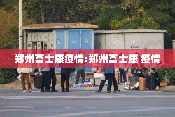 郑州富士康疫情:郑州富士康 疫情 郑州富士康疫情:郑州富士康 疫情