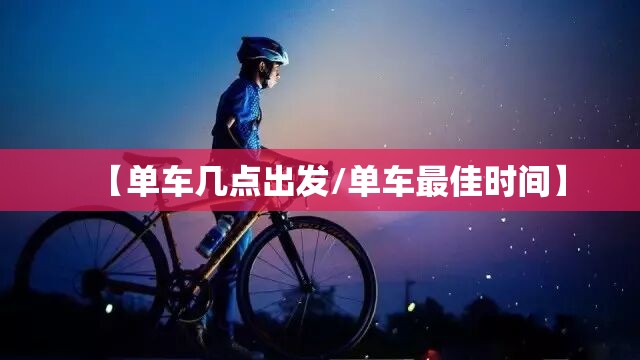【单车几点出发/单车最佳时间】 【单车几点出发/单车最佳时间】