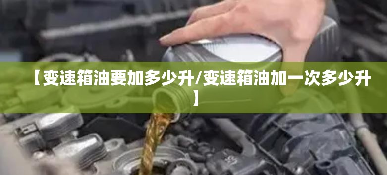 【变速箱油要加多少升/变速箱油加一次多少升】 【变速箱油要加多少升/变速箱油加一次多少升】