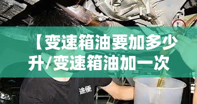 【变速箱油要加多少升/变速箱油加一次多少升】 【变速箱油要加多少升/变速箱油加一次多少升】
