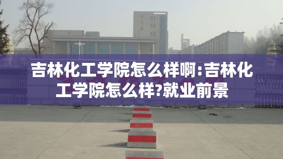 吉林化工学院怎么样啊:吉林化工学院怎么样?就业前景 吉林化工学院怎么样啊:吉林化工学院怎么样?就业前景