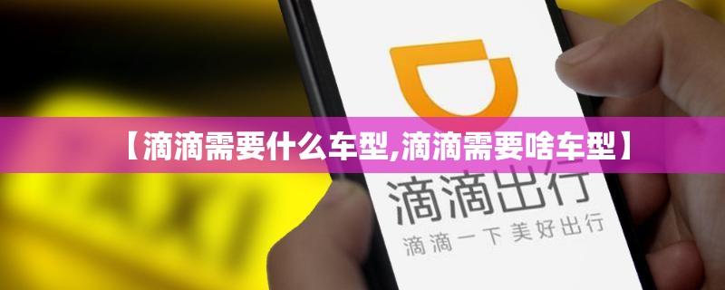 【滴滴需要什么车型,滴滴需要啥车型】 【滴滴需要什么车型,滴滴需要啥车型】
