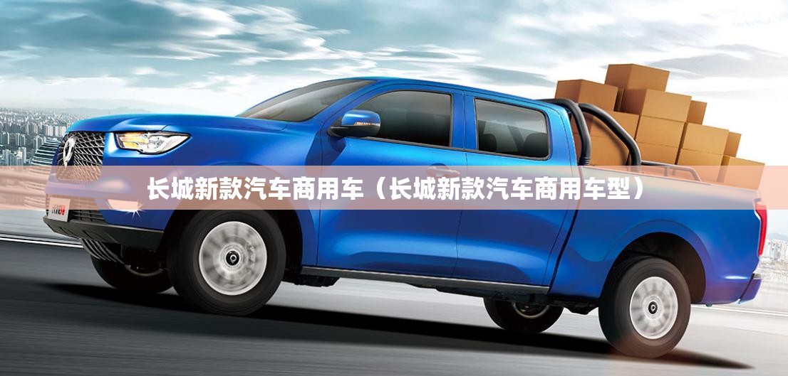 长城新款汽车商用车(长城新款汽车商用车型) 长城新款汽车商用车(长城新款汽车商用车型)