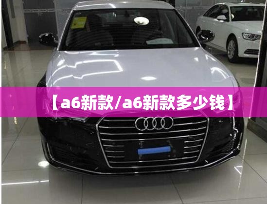 【a6新款/a6新款多少钱】 【a6新款/a6新款多少钱】