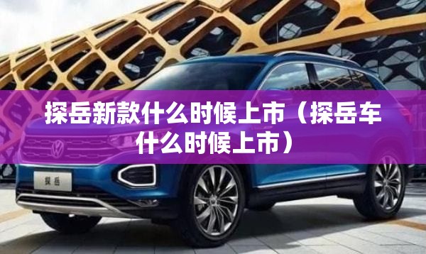 探岳新款什么时候上市(探岳车什么时候上市) 探岳新款什么时候上市(探岳车什么时候上市)