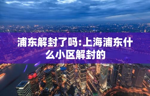 浦东解封了吗:上海浦东什么小区解封的 浦东解封了吗:上海浦东什么小区解封的