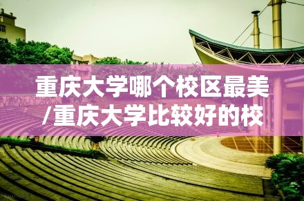 重庆大学哪个校区最美/重庆大学比较好的校区 重庆大学哪个校区最美/重庆大学比较好的校区