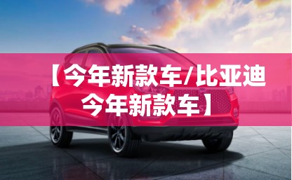 【今年新款车/比亚迪今年新款车】