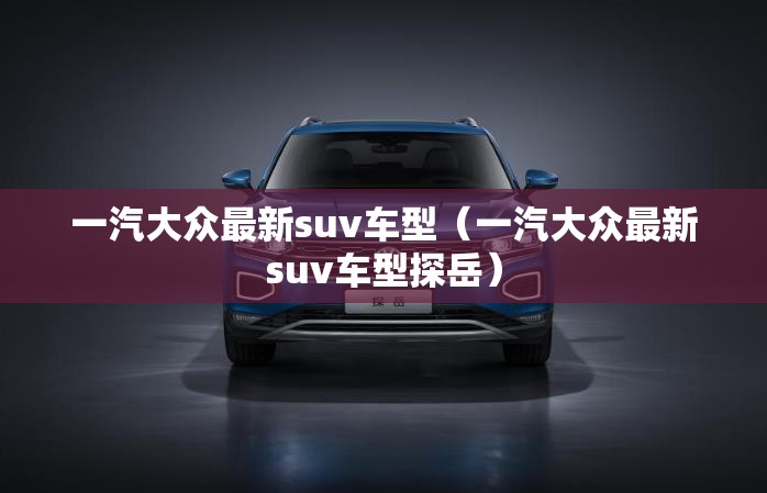 一汽大众最新suv车型(一汽大众最新suv车型探岳) 一汽大众最新suv车型(一汽大众最新suv车型探岳)