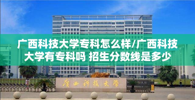 广西科技大学专科怎么样/广西科技大学有专科吗 招生分数线是多少 广西科技大学专科怎么样/广西科技大学有专科吗 招生分数线是多少
