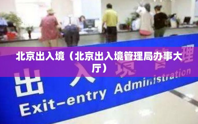 北京出入境(北京出入境管理局办事大厅) 北京出入境(北京出入境管理局办事大厅)