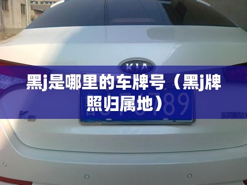 黑j是哪里的车牌号(黑j牌照归属地) 黑j是哪里的车牌号(黑j牌照归属地)